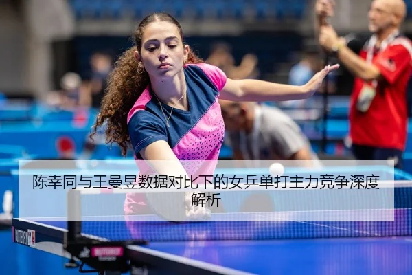 陈幸同与王曼昱数据对比下的女乒单打主力竞争深度解析