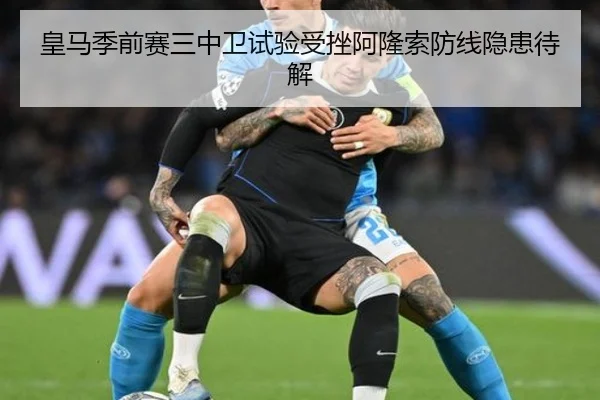 皇马季前赛三中卫试验受挫阿隆索防线隐患待解