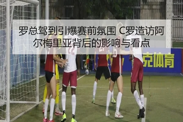 罗总驾到引爆赛前氛围 C罗造访阿尔梅里亚背后的影响与看点